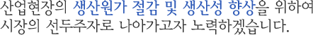 산업현장의 생산원가 절감 및 생산성 향상을 위하여 시장의 선두주자로 나아가고자 노력하겠습니다.